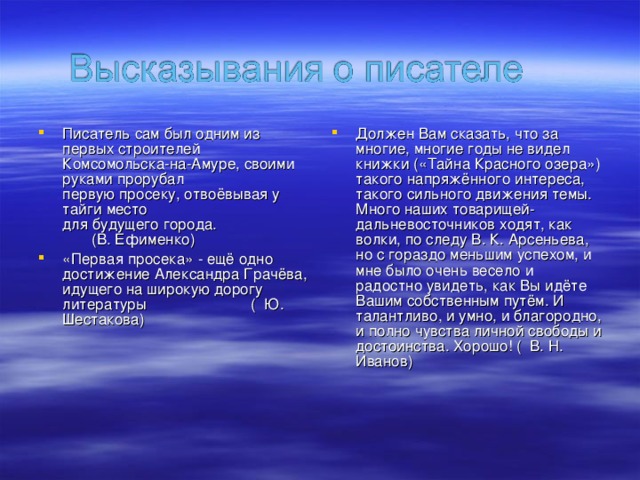 Писатель сам был одним из первых строителей  Комсомольска-на-Амуре, своими руками прорубал  первую просеку, отвоёвывая у тайги место   для будущего города. (В. Ефименко) «Первая просека» - ещё одно достижение Александра Грачёва, идущего на широкую дорогу литературы ( Ю. Шестакова)  Должен Вам сказать, что за многие, многие годы не видел книжки («Тайна Красного озера»)  такого напряжённого интереса, такого сильного движения темы.  Много наших товарищей-дальневосточников ходят, как волки, по следу В. К. Арсеньева,  но с гораздо меньшим успехом, и мне было очень весело и радостно увидеть, как Вы идёте  Вашим собственным путём. И талантливо, и умно, и благородно, и полно чувства личной свободы и достоинства. Хорошо! ( В. Н. Иванов)  