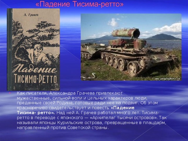 Как писателя, Александра Грачева привлекают мужественные, сильной воли и цельных характеров люди, преданные своей Родине, готовые ради нее на подвиг. Об этом красноречиво свидетельствует и повесть  «Падение Тисима- ретто».  Над ней А. Грачев работал много лет. Тисима-ретто в переводе с японского — «Архипелаг тысячи островов». Так называли японцы Курильские острова, превращенные в плацдарм, направленный против Советской страны. 