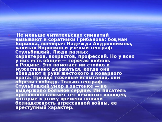   Не меньше читательских симпатий вызывают и соратники Грибанова: боцман Борилка, военврач Надежда Андронникова, капитан Воронков и ученый-географ Стульбицкий. Люди разных характеров, возрастов, профессий. Но у всех у них есть общее — горячая любовь к Родине. Это помогает им стойко и мужественно держаться, когда они попадают в руки жестокого и коварного врага. Пройдя тяжелые испытания, они обрели свободу. Только географ Стульбицкий умер в застенке — не выдержало больное сердце. Им писатель противопоставляет тех немногих японцев, которые к этому времени поняли безнадежность агрессивной войны, ее преступный характер. 