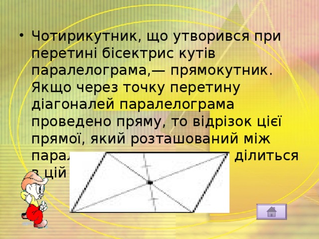 Чотирикутник, що утворився при перетині бісектрис кутів паралелограма,— прямокутник. Якщо через точку перетину діагоналей паралелограма проведено пряму, то відрізок цієї прямої, який розташований між паралельними сторонами, ділиться в цій точці навпіл:  