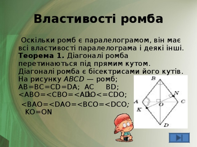 Властивості ромба  Оскільки ромб є паралелограмом, він має всі властивості паралелограма і деякі інші.  Теорема 1. Діагоналі ромба перетинаються під прямим кутом. Діагоналі ромба є бісектрисами його кутів.  На рисунку ABCD — ромб;  AB=BC=CD=DA ; AC  BD ;   ;  KO=ON 