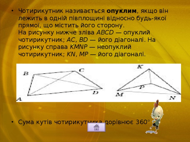 Чотирикутник називається опуклим , ­якщо він лежить в одній півплощині відносно будь-якої прямої, що містить його сторону.  На рисунку нижче зліва ABCD — опуклий чотирикутник; AC , BD — його діагоналі. На рисунку справа KMNP — неопуклий чотирикутник; KN , MP — його діагоналі.         Сума кутів чотирикутника дорівнює 360° . 