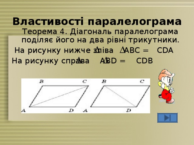 Властивості паралелограма  Теорема 4. Діагональ паралелограма поділяє його на два рівні трикутники.  На рисунку нижче зліва ABC = CDA На рисунку справа ABD = CDB 
