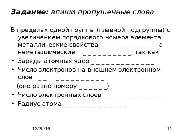 Задание: впиши пропущенные слова В пределах одной группы (главной подгруппы) с увеличением порядкового номера элемента металлические свойства _ _ _ _ _ _ _ _ _ _ _ , а неметаллические _ _ _ _ _ _ _ _ _ _, так как: Заряды атомных ядер _ _ _ _ _ _ _ _ _ _ _ _ _ Число электронов на внешнем электронном слое _ _ _ _ _ _ _ _ _ _ _ _  (оно равно номеру _ _ _ _ _ _) Число электронных слоев _ _ _ _ _ _ _ _ _ _ _ _ _ Радиус атома _ _ _ _ _ _ _ _ _ _ _ _ _ 