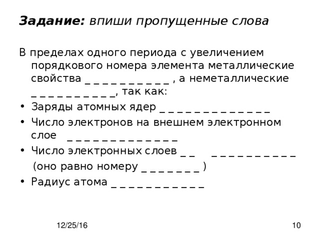 Задание: впиши пропущенные слова В пределах одного периода с увеличением порядкового номера элемента металлические свойства _ _ _ _ _ _ _ _ _ _ , а неметаллические _ _ _ _ _ _ _ _ _ _, так как: Заряды атомных ядер _ _ _ _ _ _ _ _ _ _ _ _ _ Число электронов на внешнем электронном слое _ _ _ _ _ _ _ _ _ _ _ _ _ Число электронных слоев _ _ _ _ _ _ _ _ _ _ _ _  (оно равно номеру _ _ _ _ _ _ _ ) Радиус атома _ _ _ _ _ _ _ _ _ _ _ 