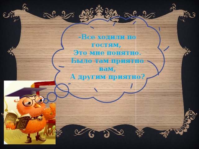-Все ходили по гостям, Это мне понятно. Было там приятно вам, А другим приятно? 