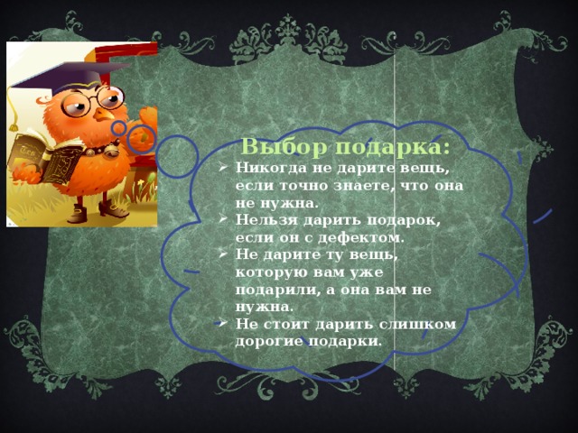 Выбор подарка: Никогда не дарите вещь, если точно знаете, что она не нужна. Нельзя дарить подарок, если он с дефектом. Не дарите ту вещь, которую вам уже подарили, а она вам не нужна. Не стоит дарить слишком дорогие подарки. 