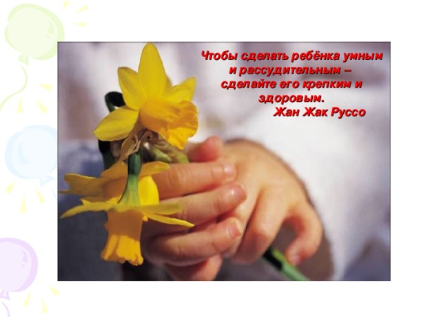 Чтобы сделать ребёнка умным и рассудительным – сделайте его крепким и здоровым.  Жан Жак Руссо   