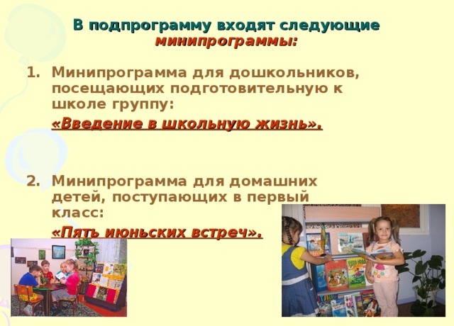 В подпрограмму входят следующие минипрограммы: Минипрограмма для дошкольников, посещающих подготовительную к школе группу:  «Введение в школьную жизнь».   2. Минипрограмма для домашних детей, поступающих в первый класс:  «Пять июньских встреч».   