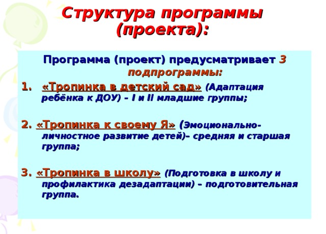 Структура программы (проекта):   Программа (проект) предусматривает  3 подпрограммы: «Тропинка в детский сад»  (Адаптация ребёнка к ДОУ) – I и II младшие группы;  2.  «Тропинка к своему Я» ( Эмоционально-личностное развитие детей)– средняя и старшая группа;  3.  «Тропинка в школу»  (Подготовка в школу и профилактика дезадаптации) – подготовительная группа.   