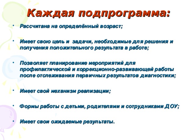 Каждая подпрограмма: Рассчитана на определённый возраст;  Имеет свою цель и задачи, необходимые для решения и получения положительного результата в работе;  Позволяет планирование мероприятий для профилактической и коррекционно-развивающей работы после отслеживания первичных результатов диагностики;  Имеет свой механизм реализации;  Формы работы с детьми, родителями и сотрудниками ДОУ;  Имеет свои ожидаемые результаты. 