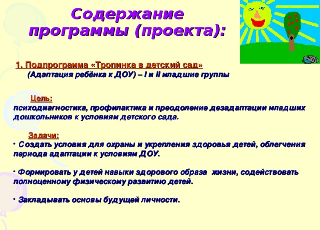 Содержание программы (проекта):  1. Подпрограмма «Тропинка в детский сад»  (Адаптация ребёнка к ДОУ) – I и II младшие группы     Цель:  психодиагностика, профилактика и преодоление дезадаптации младших дошкольников к условиям детского сада.   Задачи:   Создать условия для охраны и укрепления здоровья детей, облегчения периода адаптации к условиям ДОУ.   Формировать у детей навыки здорового образа жизни, содействовать полноценному физическому развитию детей.   Закладывать основы будущей личности. 
