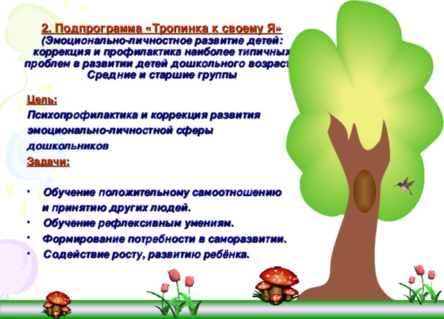 2. Подпрограмма «Тропинка к своему Я»  (Эмоционально-личностное развитие детей: коррекция и профилактика наиболее типичных проблем в развитии детей дошкольного возраста)  Средние и старшие группы  Цель: Психопрофилактика и коррекция  развития эмоционально-личностной сферы дошкольников Задачи:  Обучение положительному самоотношению  и принятию других людей. Обучение рефлексивным умениям. Формирование потребности в саморазвитии. Содействие росту, развитию ребёнка. 