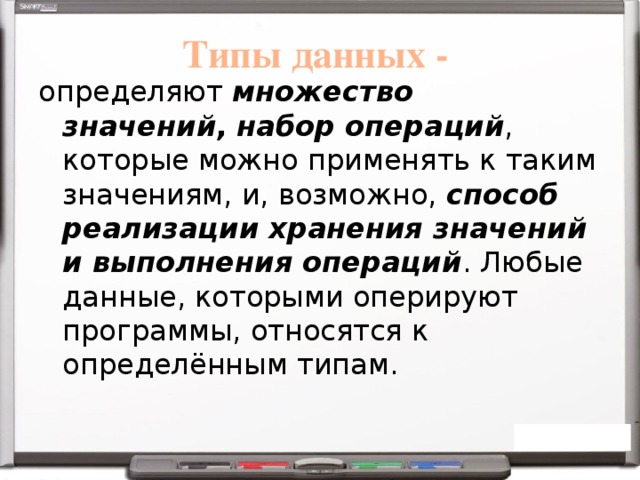 Типы данных - определяют  множество значений ,  набор операций , которые можно применять к таким значениям, и, возможно,  способ реализации хранения значений и выполнения операций . Любые данные, которыми оперируют программы, относятся к определённым типам. 