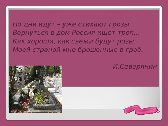  Но дни идут – уже стихают грозы. Вернуться в дом Россия ищет троп… Как хороши, как свежи будут розы Моей страной мне брошенные в гроб.  И.Северянин 
