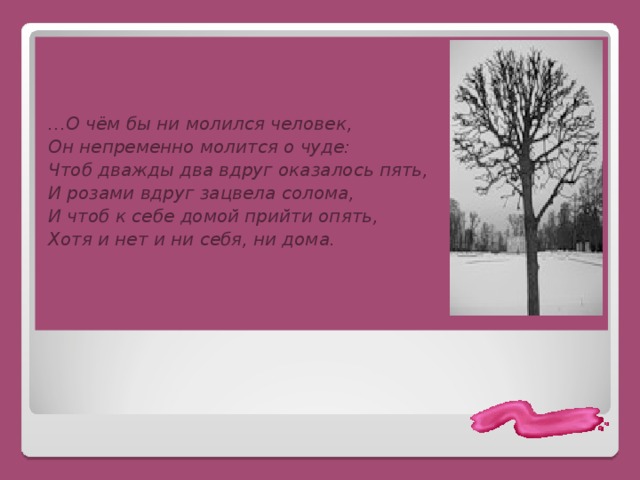    … О чём бы ни молился человек, Он непременно молится о чуде: Чтоб дважды два вдруг оказалось пять, И розами вдруг зацвела солома, И чтоб к себе домой прийти опять, Хотя и нет и ни себя, ни дома. 