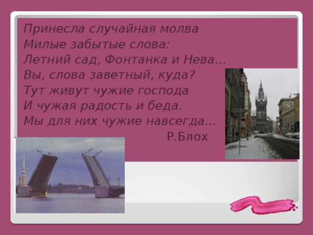 Принесла случайная молва Милые забытые слова: Летний сад, Фонтанка и Нева… Вы, слова заветный, куда? Тут живут чужие господа И чужая радость и беда. Мы для них чужие навсегда…  Р.Блох 