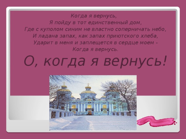 Когда я вернусь,  Я пойду в тот единственный дом,  Где с куполом синим не властно соперничать небо,  И ладана запах, как запах приютского хлеба,  Ударит в меня и заплещется в сердце моем -  Когда я вернусь.  О, когда я вернусь! 