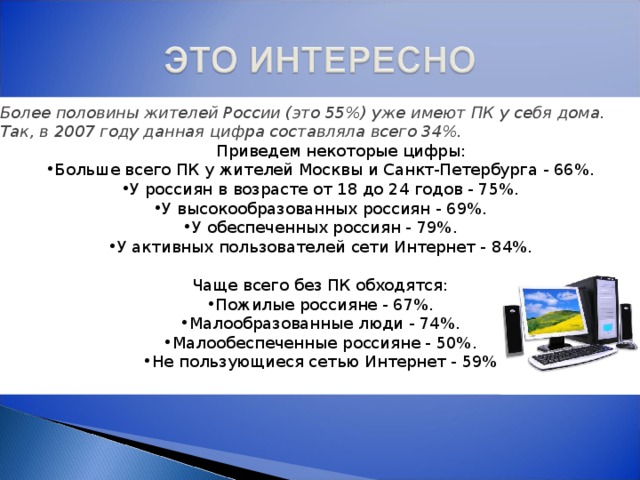Более половины жителей России (это 55%) уже имеют ПК у себя дома. Так, в 2007 году данная цифра составляла всего 34%.                                                  Приведем некоторые цифры: Больше всего ПК у жителей Москвы и Санкт-Петербурга - 66%. У россиян в возрасте от 18 до 24 годов - 75%. У высокообразованных россиян - 69%. У обеспеченных россиян - 79%. У активных пользователей сети Интернет - 8 4 %. Чаще всего без ПК обходятся: Пожилые россияне - 67%. Малообразованные люди - 74%. Малообеспеченные россияне - 50%. Не пользующиеся сетью Интернет - 59% 