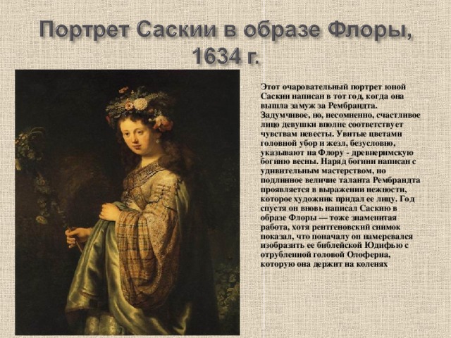 Этот очаровательный портрет юной Саскии написан в тот год, когда она вышла замуж за Рембрандта. Задумчивое, но, несомненно, счастливое лицо девушки вполне соответствует чувствам невесты. Увитые цветами головной убор и жезл, безусловно, указывают на Флору - древнеримскую богиню весны. Наряд богини написан с удивительным мастерством, но подлинное величие таланта Рембрандта проявляется в выражении нежности, которое художник придал ее лицу. Год спустя он вновь написал Саскию в образе Флоры — тоже знаменитая работа, хотя рентгеновский снимок показал, что поначалу он намеревался изобразить ее библейской Юдифью с отрубленной головой Олоферна, которую она держит на коленях .  