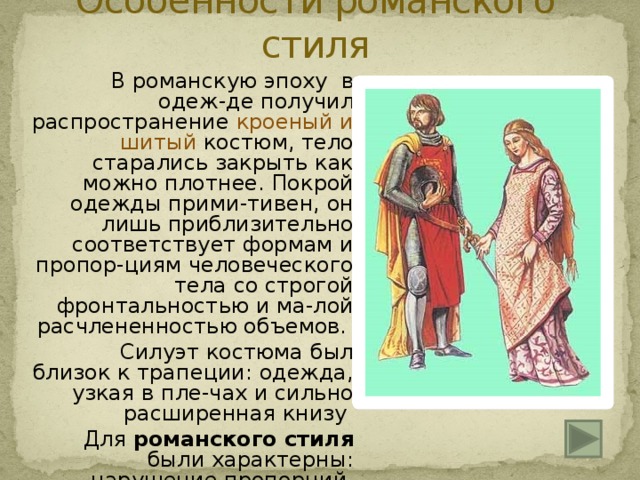 Особенности романского стиля    В романскую эпоху в одеж-де получил распространение кроеный и шитый костюм, тело старались закрыть как можно плотнее. Покрой одежды прими-тивен, он лишь приблизительно соответствует формам и пропор-циям человеческого тела со строгой фронтальностью и ма-лой расчлененностью объемов.   Силуэт костюма был близок к трапеции: одежда, узкая в пле-чах и сильно расширенная книзу   Для романского стиля были характерны: нарушение пропорций, мешковатость одеж-ды, в основном прямых футлярных форм. 