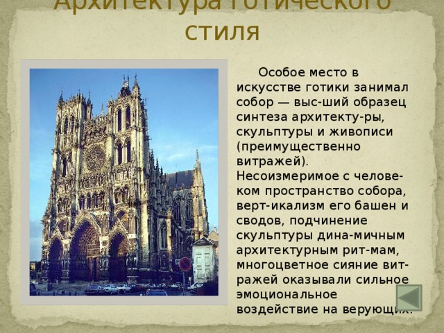 Архитектура готического стиля   Особое место в искусстве готики занимал собор — выс-ший образец синтеза архитекту-ры, скульптуры и живописи (преимущественно витражей).  Несоизмеримое с челове-ком пространство собора, верт-икализм его башен и сводов, подчинение скульптуры дина-мичным архитектурным рит-мам, многоцветное сияние вит-ражей оказывали сильное эмоциональное воздействие на верующих. Рейнский собор во Франции 