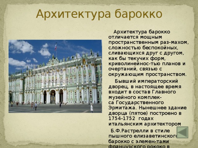 Архитектура барокко  Архитектура барокко отличается мощным пространственным раз-махом, сложностью беспокойных, сливающихся друг с другом, как бы текучих форм, криволинейнос-тью планов и очертаний, связью с окружающим пространством.   Бывший императорский дворец, в настоящее время входит в состав Главного музейного комплек-са Государственного Эрмитажа. Нынешнее здание дворца (пятое) построено в 1754-1752 годах итальянским архитектором   Б.Ф.Растрелли в стиле   пышного елизаветинского барокко с элемен-тами французского рококо в интерьерах 