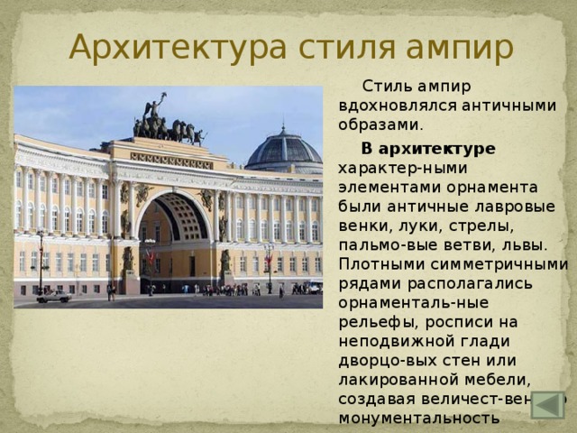 Архитектура стиля ампир  Стиль ампир вдохновлялся античными образами.  В архитектуре характер-ными элементами орнамента были античные лавровые венки, луки, стрелы, пальмо-вые ветви, львы. Плотными симметричными рядами располагались орнаменталь-ные рельефы, росписи на неподвижной глади дворцо-вых стен или лакированной мебели, создавая величест-венную монументальность интерьера.  Пример – здание Генераль-ного штаба в Петербурге 