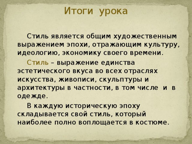 Итоги урока     Стиль является общим художественным выражением эпохи, отражающим культуру, идеологию, экономику своего времени.   Стиль – выражение единства эстетического вкуса во всех отраслях искусства, живописи, скульптуры и архитектуры в частности, в том числе и в одежде.   В каждую историческую эпоху складывается свой стиль, который наиболее полно воплощается в костюме. 