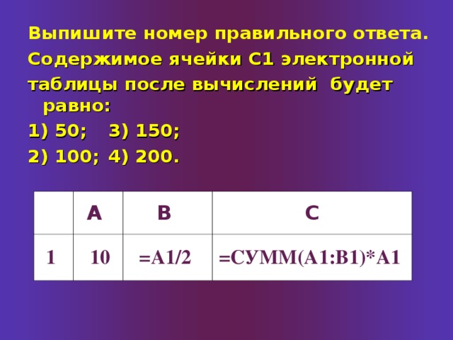 Выпишите номер правильного ответа.  Содержимое ячейки С1 электронной таблицы после вычислений будет равно: 1) 50;   3) 150; 2) 100;   4) 200. А 1 В 10 С =А1/2 =СУММ(А1:В1)*А1 