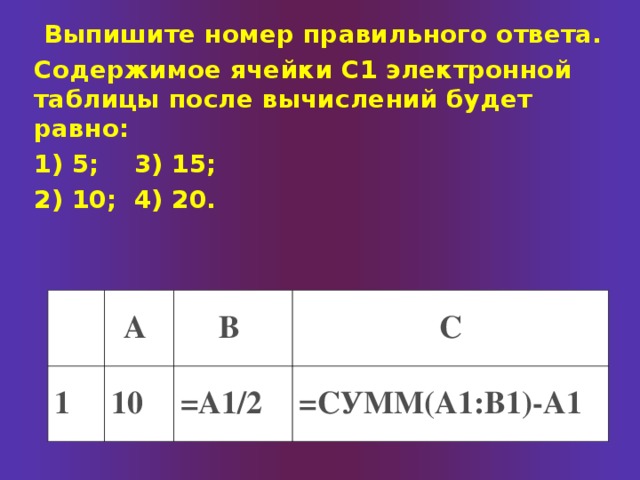  Выпишите номер правильного ответа. Содержимое ячейки С1 электронной таблицы после вычислений будет равно: 1) 5;  3) 15; 2) 10;  4) 20. А 1 В 10 С =А1/2 =СУММ(А1:В1)-А1 