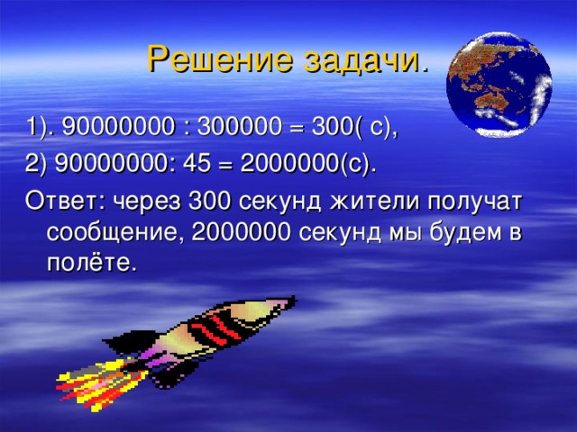 Решение  задачи . 1). 90000000 : 300000 = 300( с), 2) 90000000: 45 = 2000000(с). Ответ: через 300 секунд жители получат сообщение, 2000000 секунд мы будем в полёте. 