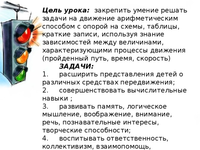 Цель урока: закрепить умение решать задачи на движение арифметическим способом с опорой на схемы, таблицы, краткие записи, используя знание зависимостей между величинами, характеризующими процессы движения (пройденный путь, время, скорость)  ЗАДАЧИ: 1. расширить представления детей о различных средствах передвижения; 2. совершенствовать вычислительные навыки ; 3. развивать память, логическое мышление, воображение, внимание, речь, познавательные интересы, творческие способности; 4. воспитывать ответственность, коллективизм, взаимопомощь, аккуратность, самостоятельность, дисциплину, наблюдательность 