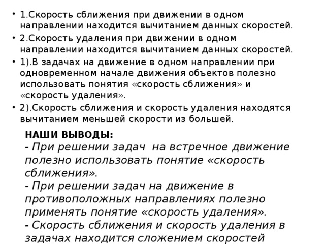 1.Скорость сближения при движении в одном направлении находится вычитанием данных скоростей. 2.Скорость удаления при движении в одном направлении находится вычитанием данных скоростей. 1).В задачах на движение в одном направлении при одновременном начале движения объектов полезно использовать понятия «скорость сближения» и «скорость удаления». 2).Скорость сближения и скорость удаления находятся вычитанием меньшей скорости из большей. НАШИ ВЫВОДЫ: - При решении задач на встречное движение полезно использовать понятие «скорость сближения». - При решении задач на движение в противоположных направлениях полезно применять понятие «скорость удаления». - Скорость сближения и скорость удаления в задачах находится сложением скоростей движущихся объектов. 