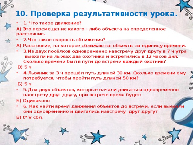 10. Проверка результативности урока. 1. Что такое движение? А) Это перемещение какого - либо объекта на определенное расстояние. 2.Что такое скорость сближения? А) Расстояние, на которое сближаются объекты за единицу времени. 3.Из двух посёлков одновременно навстречу друг другу в 7 ч утра выехали на лыжах два охотника и встретились в 12 часов дня. Сколько времени был в пути до встречи каждый охотник?  В) 5 ч 4.Лыжник за 3 ч прошёл путь длиной 30 км. Сколько времени ему потребуется, чтобы пройти путь длиной 50 км?  Б) 5 ч 5.Для двух объектов, которые начали двигаться одновременно навстречу друг другу, при встрече время будет: Б) Одинаково 6. Как найти время движения объектов до встречи, если выехали они одновременно и двигались навстречу друг другу? В) t* V сбл. 