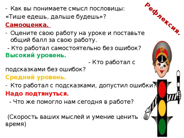  Рефлексия. Как вы понимаете смысл пословицы: «Тише едешь, дальше будешь»? Самооценка. Оцените свою работу на уроке и поставьте общий балл за свою работу.  - Кто работал самостоятельно без ошибок? Высокий уровень. - Кто работал с подсказками без ошибок? Средний уровень.  Кто работал с подсказками, допустил ошибки? Надо подтянуться.   - Что же помогло нам сегодня в работе?  (Скорость ваших мыслей и умение ценить время) 