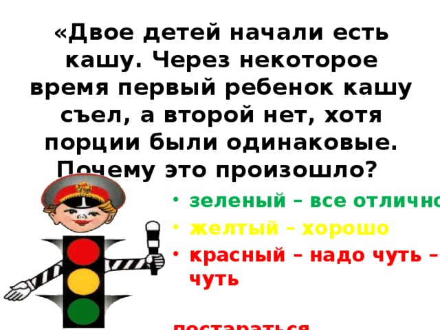 «Двое детей начали есть кашу. Через некоторое время первый ребенок кашу съел, а второй нет, хотя порции были одинаковые. Почему это произошло? зеленый – все отлично желтый – хорошо красный – надо чуть – чуть  постараться. 