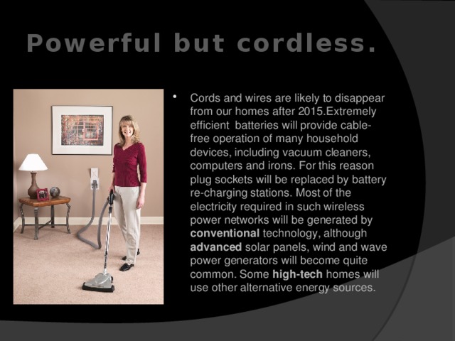 Powerful but cordless. Cords and wires are likely to disappear from our homes after 2015.Extremely efficient batteries will provide cable-free operation of many household devices, including vacuum cleaners, computers and irons. For this reason plug sockets will be replaced by battery re-charging stations. Most of the electricity required in such wireless power networks will be generated by conventional technology, although advanced solar panels, wind and wave power generators will become quite common. Some high-tech homes will use other alternative energy sources.    