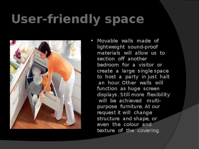 User-friendly space Movable walls made of lightweight sound-proof materials will allow us to section off another bedroom for a visitor or create a large single space to host a party in just halt an hour. Other walls will function as huge screen displays. Still more flexibility will be achieved multi-purpose furniture. At our request it will change structure and shape, or even the colour and texture of the covering. 