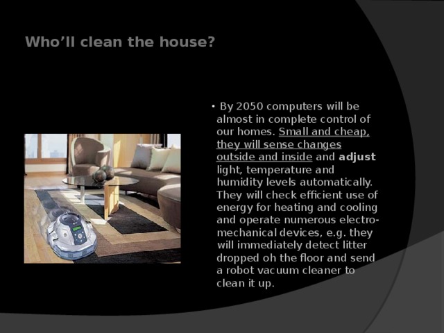  Who’ll clean the house?     By 2050 computers will be almost in complete control of our homes. Small and cheap, they will sense changes outside and inside and adjust light, temperature and humidity levels automatically. They will check efficient use of energy for heating and cooling and operate numerous electro-mechanical devices, e.g. they will immediately detect litter dropped oh the floor and send a robot vacuum cleaner to clean it up.    