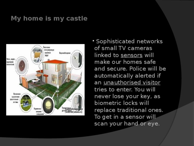   My home is my castle         Sophisticated networks of small TV cameras linked to sensors will make our homes safe and secure. Police will be automatically alerted if an unauthorised visitor tries to enter. You will never lose your key, as biometric locks will replace traditional ones. To get in a sensor will scan your hand or eye.    