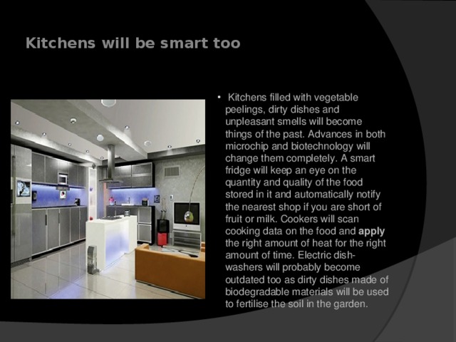  Kitchens will be smart too         Kitchens filled with vegetable peelings, dirty dishes and unpleasant smells will become things of the past. Advances in both microchip and biotechnology will change them completely. A smart fridge will keep an eye on the quantity and quality of the food stored in it and automatically notify the nearest shop if you are short of fruit or milk. Cookers will scan cooking data on the food and apply the right amount of heat for the right amount of time. Electric dish-washers will probably become outdated too as dirty dishes made of biodegradable materials will be used to fertilise the soil in the garden.    