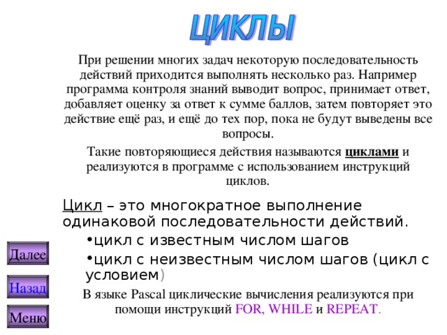 При решении многих задач некоторую последовательность действий приходится выполнять несколько раз. Например программа контроля знаний выводит вопрос, принимает ответ, добавляет оценку за ответ к сумме баллов, затем повторяет это действие ещё раз, и ещё до тех пор, пока не будут выведены все вопросы. Такие повторяющиеся действия называются циклами и реализуются в программе с использованием инструкций циклов. Цикл – это многократное выполнение одинаковой последовательности действий. цикл с известным числом шагов цикл с неизвестным числом шагов (цикл с условием ) цикл с известным числом шагов цикл с неизвестным числом шагов (цикл с условием ) В языке Pascal циклические вычисления реализуются при помощи инструкций  FOR, WHILE и  REPEAT . Далее Назад Меню 