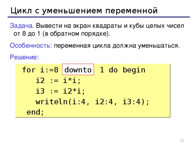 Цикл с уменьшением переменной Задача. Вывести на экран квадраты и кубы целых чисел от 8 до 1 (в обратном порядке). Особенность: переменная цикла должна уменьшаться. Решение:  for i:=8 1 do begin  i2 := i*i;  i3 := i2*i;  writeln(i:4, i2:4, i3:4);  end; down to 8 8 