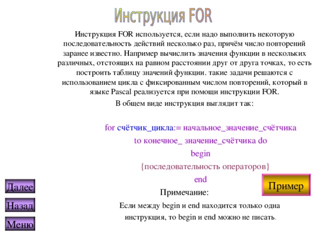 Инструкция FOR используется, если надо выполнить некоторую последовательность действий несколько раз, причём число повторений заранее известно. Например вычислить значения функции в нескольких различных, отстоящих на равном расстоянии друг от друга точках, то есть построить таблицу значений функции. такие задачи решаются с использованием цикла с фиксированным числом повторений, который в языке Pascal реализуется при помощи инструкции FOR. В общем виде инструкция выглядит так:  for счётчик_цикла := начальное_значение_счётчика  to конечное_ значение_счётчика do  begin    {последовательность операторов}  end Примечание:  Если между begin и end находится только одна  инструкция, то begin и end можно не писать . Пример Далее Назад Меню 