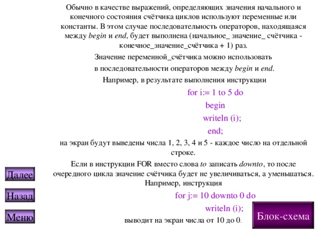 Обычно в качестве выражений, определяющих значения начального и конечного состояния счётчика циклов используют переменные или константы. В этом случае последовательность операторов, находящаяся между begin и end , будет выполнена ( начальное _ значение_ счётчика - конечное_значение_счётчика + 1 ) раз . Значение переменной_счётчика можно использовать  в последовательности операторов между begin и end .  Например, в результате выполнения инструкции   for i:= 1 to 5 do   begin    writeln (i);   end; на экран будут выведены числа 1, 2, 3, 4 и 5 - каждое число на отдельной строке. Если в инструкции FOR вместо слова  to  записать downto , то после очередного цикла значение счётчика будет не увеличиваться, а уменьшаться. Например, инструкция   for j:= 10 downto 0 do    writeln (i); выводит на экран числа от 10 до 0 . Далее Назад Блок-схема Меню 