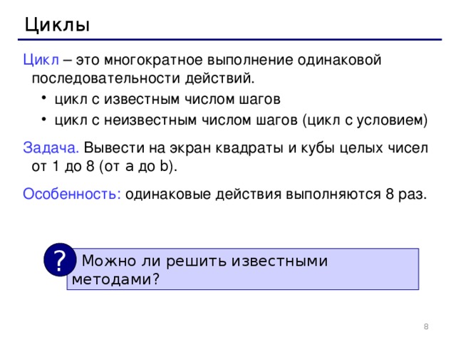 Циклы Цикл – это многократное выполнение одинаковой последовательности действий. цикл с известным числом шагов цикл с неизвестным числом шагов (цикл с условием) цикл с известным числом шагов цикл с неизвестным числом шагов (цикл с условием) Задача. Вывести на экран квадраты и кубы целых чисел от 1 до 8 (от a  до b ). Особенность: одинаковые действия выполняются 8 раз. ?  Можно ли решить известными методами ?  8 