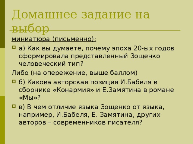 Домашнее задание на выбор миниатюра (письменно):  а) Как вы думаете, почему эпоха 20-ых годов сформировала представленный Зощенко человеческий тип? Либо (на опережение, выше баллом) б) Какова авторская позиция И.Бабеля в сборнике «Конармия» и Е.Замятина в романе «Мы»? в) В чем отличие языка Зощенко от языка, например, И.Бабеля, Е. Замятина, других авторов – современников писателя?  