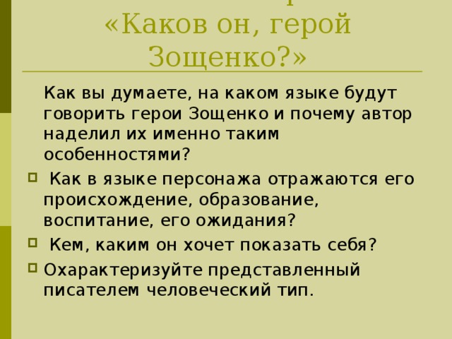 Читательский прогноз:  «Каков он, герой Зощенко?»  Как вы думаете, на каком языке будут говорить герои Зощенко и почему автор наделил их именно таким особенностями?  Как в языке персонажа отражаются его происхождение, образование, воспитание, его ожидания?  Кем, каким он хочет показать себя? Охарактеризуйте представленный писателем человеческий тип.  