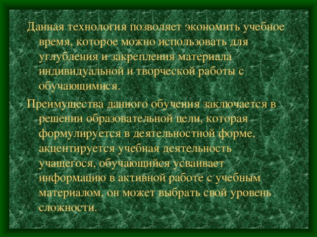 Данная технология позволяет экономить учебное время, которое можно использовать для углубления и закрепления материала индивидуальной и творческой работы с обучающимися. Преимущества данного обучения заключается в решении образовательной цели, которая формулируется в деятельностной форме, акцентируется учебная деятельность учащегося, обучающийся усваивает информацию в активной работе с учебным материалом, он может выбрать свой уровень сложности. 